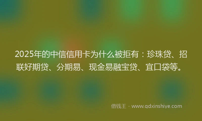 2025年的中信信用卡为什么被拒有：珍珠贷、招联好期贷、分期易、现金易融宝贷、宜口袋等。