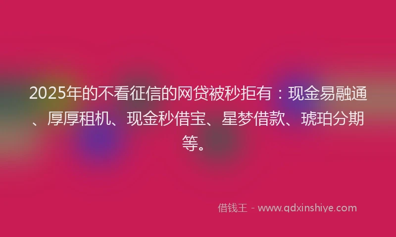 2025年的不看征信的网贷被秒拒有：现金易融通、厚厚租机、现金秒借宝、星梦借款、琥珀分期等。