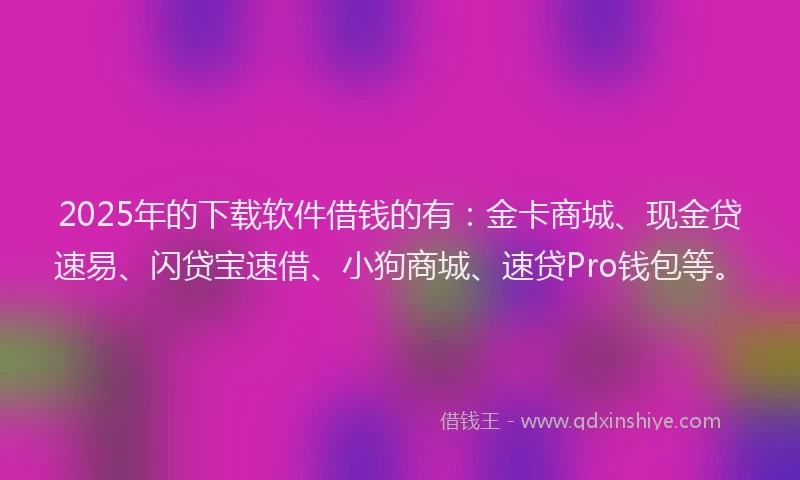 2025年的下载软件借钱的有:金卡商城、现金贷速易、闪贷宝速借、小狗商城、速贷Pro钱包等。