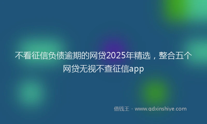 不看征信负债逾期的网贷2025年精选,整合五个网贷无视不查征信app