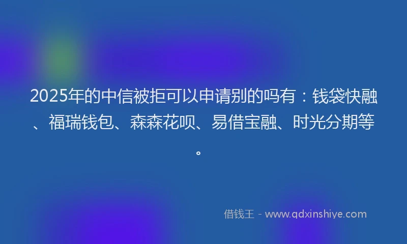 2025年的中信被拒可以申请别的吗有：钱袋快融、福瑞钱包、森森花呗、易借宝融、时光分期等。