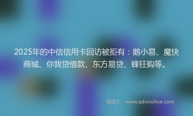 2025年的中信信用卡回访被拒有：鹅小易、魔快商城、你我贷借款、东方易贷、蜂狂购等。