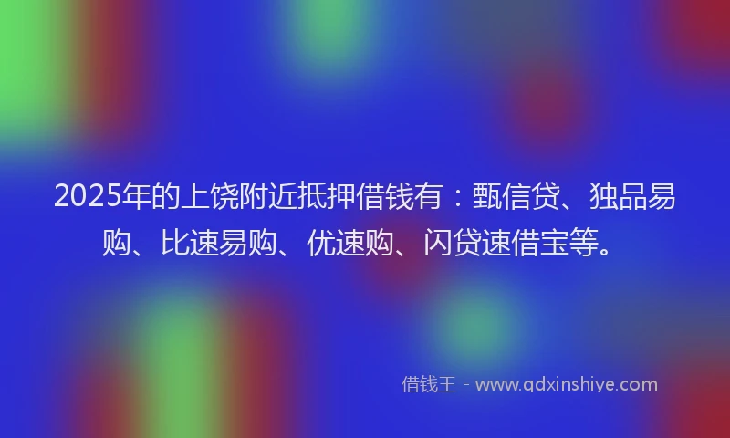 2025年的上饶附近抵押借钱有：甄信贷、独品易购、比速易购、优速购、闪贷速借宝等。