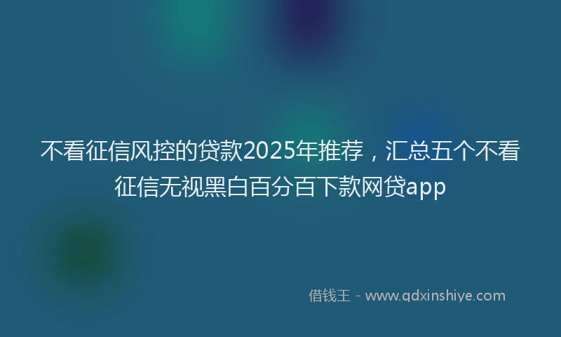 不看征信风控的贷款2025年推荐，汇总五个不看征信无视黑白百分百下款网贷app