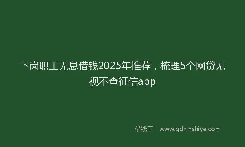 下岗职工无息借钱2025年推荐,梳理5个网贷无视不查征信app