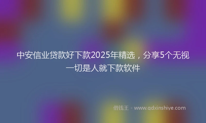 中安信业贷款好下款2025年精选，分享5个无视一切是人就下款软件