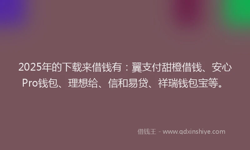 2025年的下载来借钱有：翼支付甜橙借钱、安心Pro钱包、理想给、信和易贷、祥瑞钱包宝等。