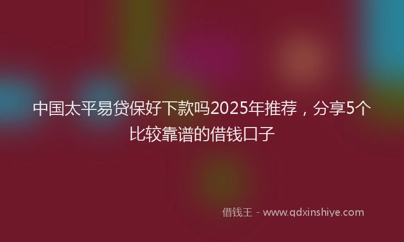 中国太平易贷保好下款吗2025年推荐，分享5个比较靠谱的借钱口子