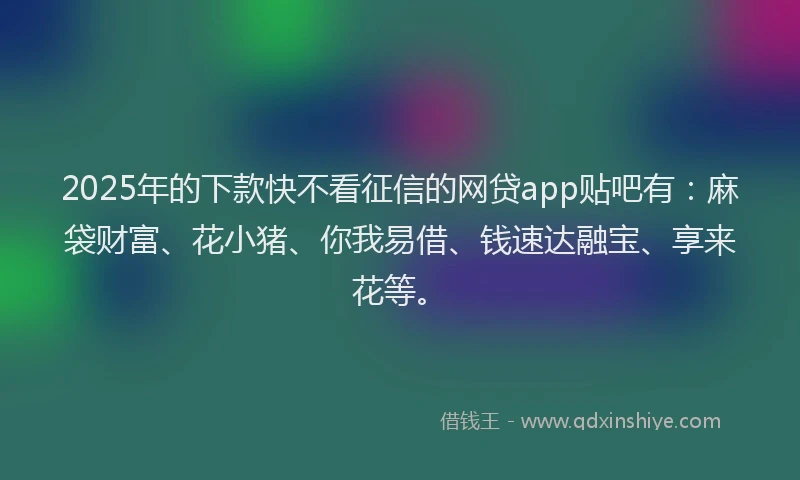 2025年的下款快不看征信的网贷app贴吧有：麻袋财富、花小猪、你我易借、钱速达融宝、享来花等。