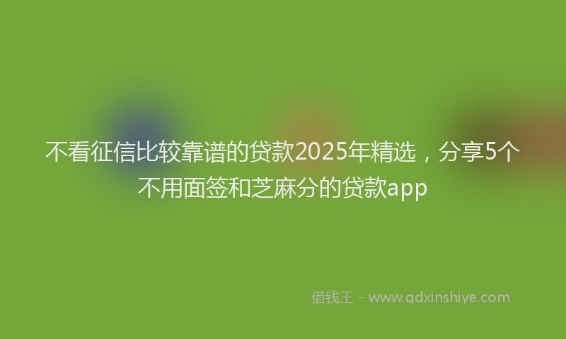 不看征信比较靠谱的贷款2025年精选，分享5个不用面签和芝麻分的贷款app