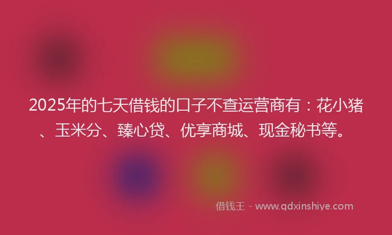 2025年的七天借钱的口子不查运营商有：花小猪、玉米分、臻心贷、优享商城、现金秘书等。