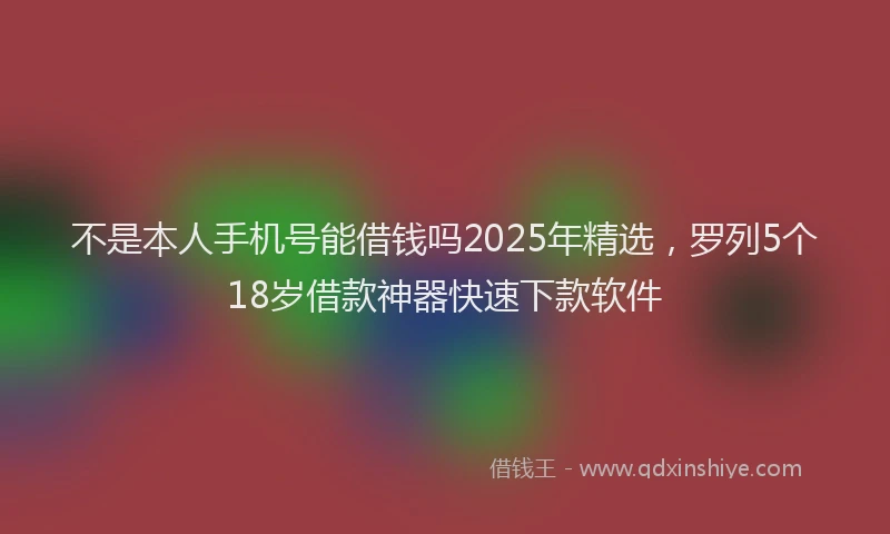 不是本人手机号能借钱吗2025年精选，罗列5个18岁借款神器快速下款软件