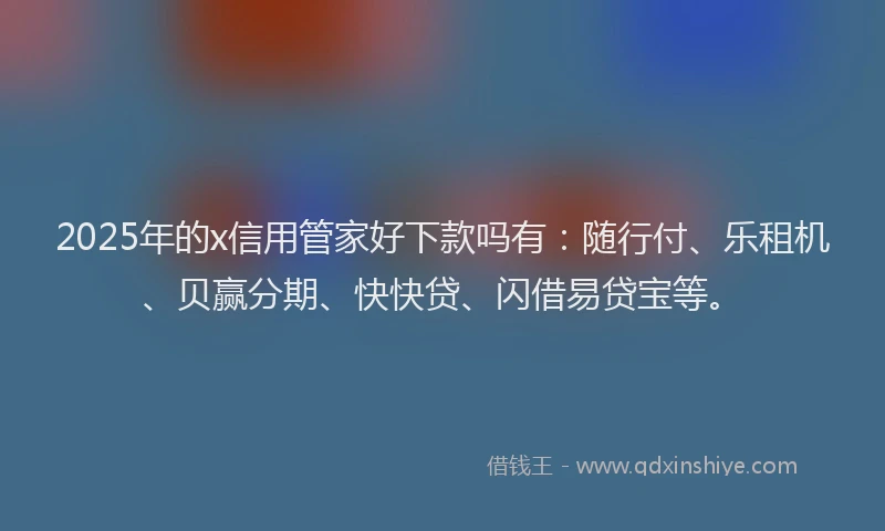 2025年的x信用管家好下款吗有：随行付、乐租机、贝赢分期、快快贷、闪借易贷宝等。
