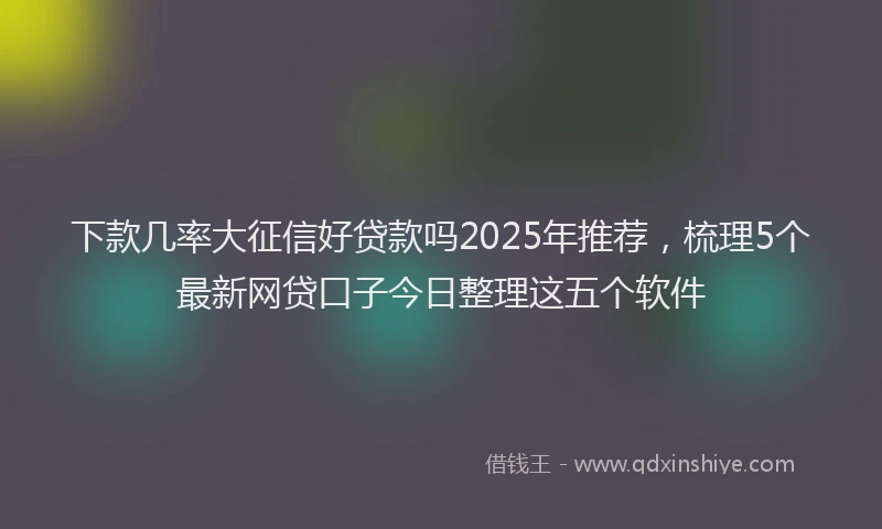 下款几率大征信好贷款吗2025年推荐，梳理5个最新网贷口子今日整理这五个软件