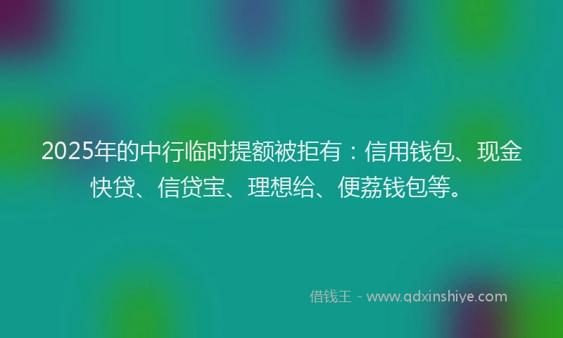 2025年的中行临时提额被拒有：信用钱包、现金快贷、信贷宝、理想给、便荔钱包等。