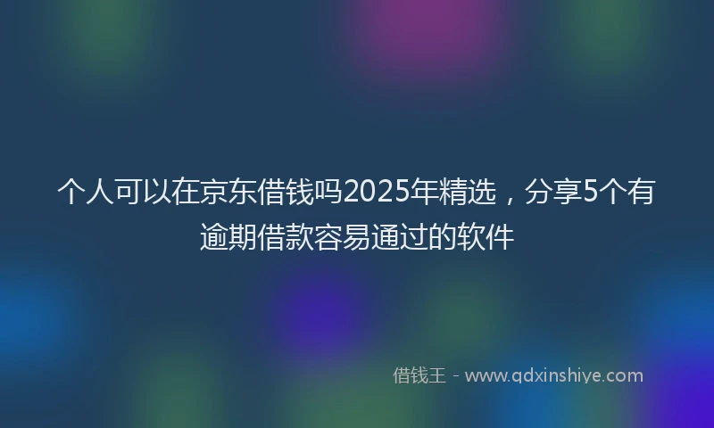 个人可以在京东借钱吗2025年精选，分享5个有逾期借款容易通过的软件