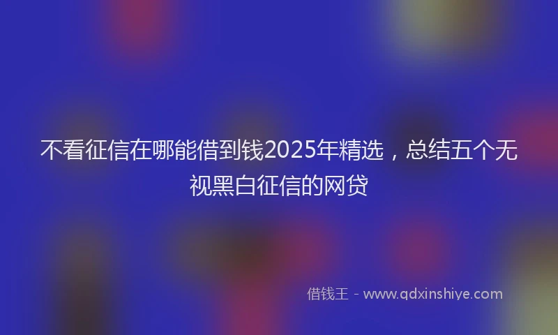 不看征信在哪能借到钱2025年精选，总结五个无视黑白征信的网贷