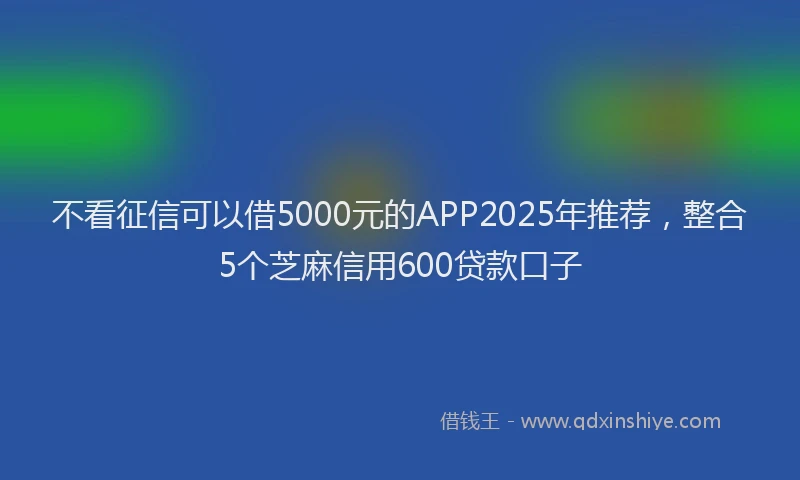 不看征信可以借5000元的APP2025年推荐，整合5个芝麻信用600贷款口子