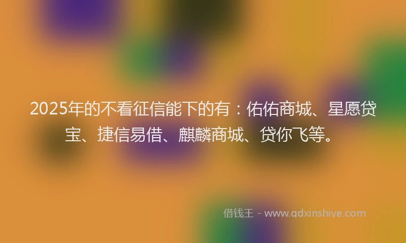 2025年的不看征信能下的有：佑佑商城、星愿贷宝、捷信易借、麒麟商城、贷你飞等。