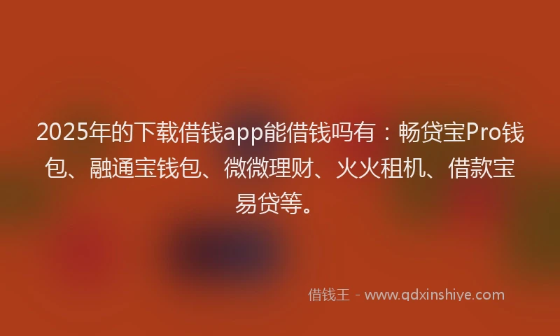 2025年的下载借钱app能借钱吗有：畅贷宝Pro钱包、融通宝钱包、微微理财、火火租机、借款宝易贷等。