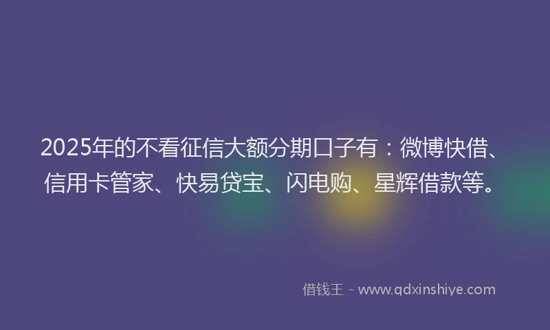 2025年的不看征信大额分期口子有：微博快借、信用卡管家、快易贷宝、闪电购、星辉借款等。