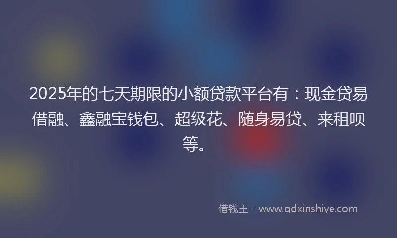 2025年的七天期限的小额贷款平台有：现金贷易借融、鑫融宝钱包、超级花、随身易贷、来租呗等。