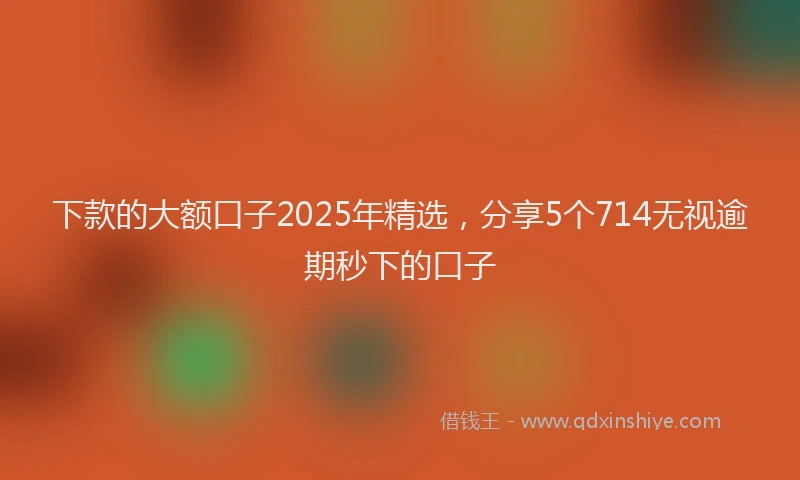 下款的大额口子2025年精选，分享5个714无视逾期秒下的口子