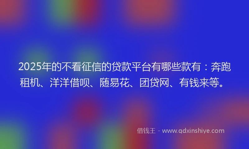2025年的不看征信的贷款平台有哪些款有：奔跑租机、洋洋借呗、随易花、团贷网、有钱来等。