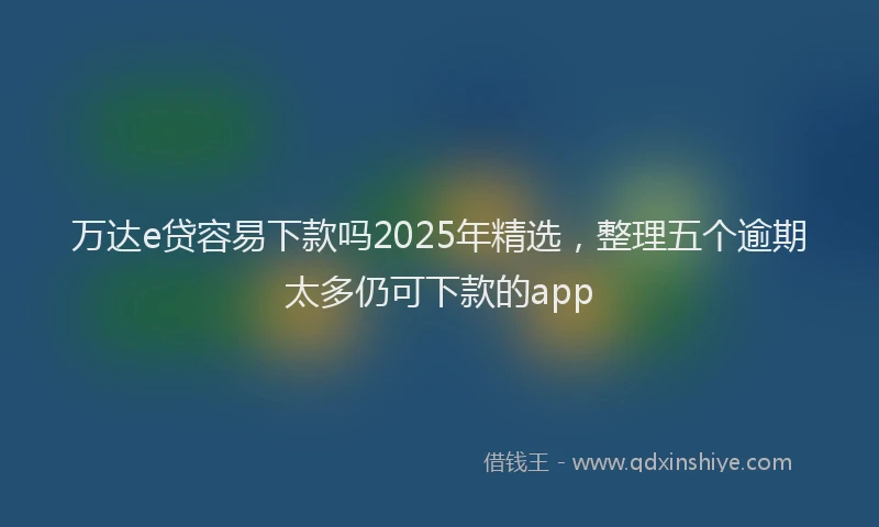 万达e贷容易下款吗2025年精选，整理五个逾期太多仍可下款的app