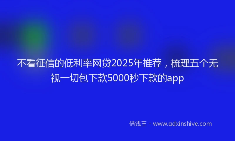 不看征信的低利率网贷2025年推荐，梳理五个无视一切包下款5000秒下款的app