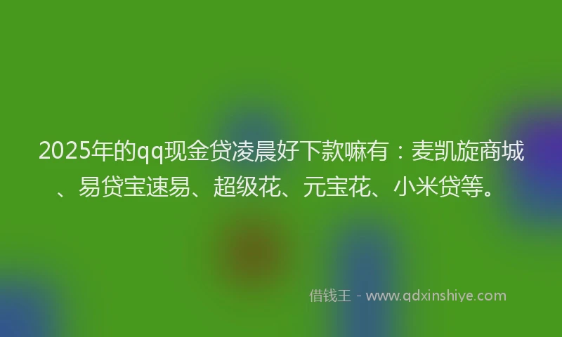 2025年的qq现金贷凌晨好下款嘛有：麦凯旋商城、易贷宝速易、超级花、元宝花、小米贷等。