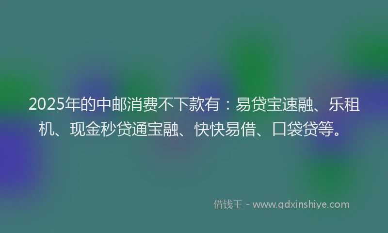 2025年的中邮消费不下款有：易贷宝速融、乐租机、现金秒贷通宝融、快快易借、口袋贷等。