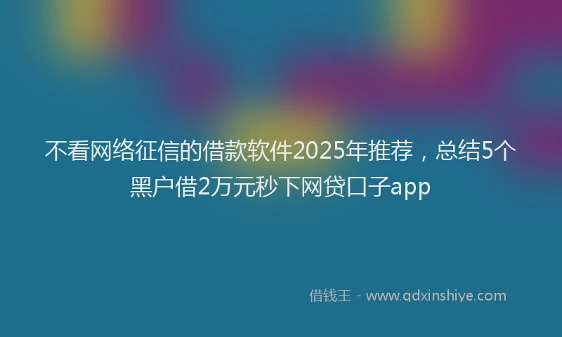 不看网络征信的借款软件2025年推荐，总结5个黑户借2万元秒下网贷口子app