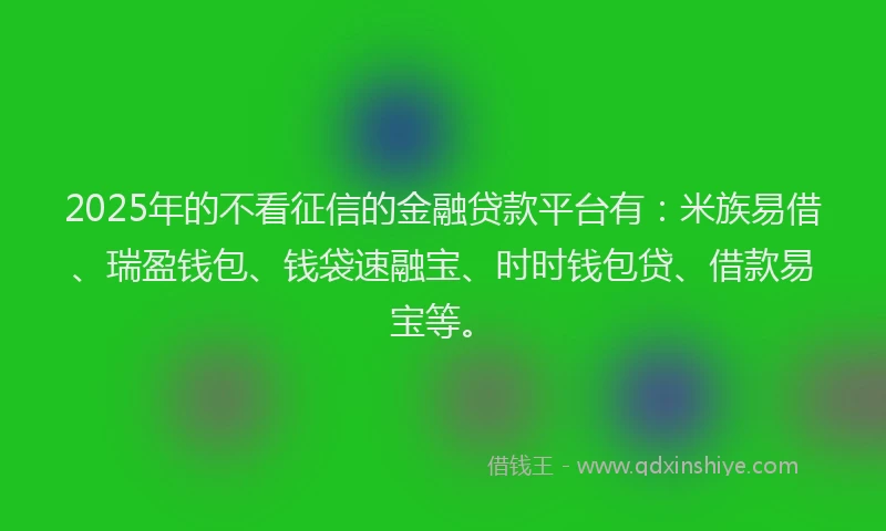 2025年的不看征信的金融贷款平台有：米族易借、瑞盈钱包、钱袋速融宝、时时钱包贷、借款易宝等。