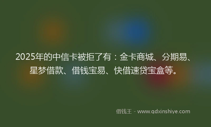 2025年的中信卡被拒了有：金卡商城、分期易、星梦借款、借钱宝易、快借速贷宝盒等。
