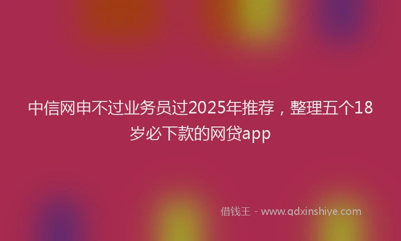 中信网申不过业务员过2025年推荐，整理五个18岁必下款的网贷app