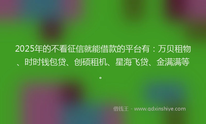 2025年的不看征信就能借款的平台有：万贝租物、时时钱包贷、创硕租机、星海飞贷、金满满等。