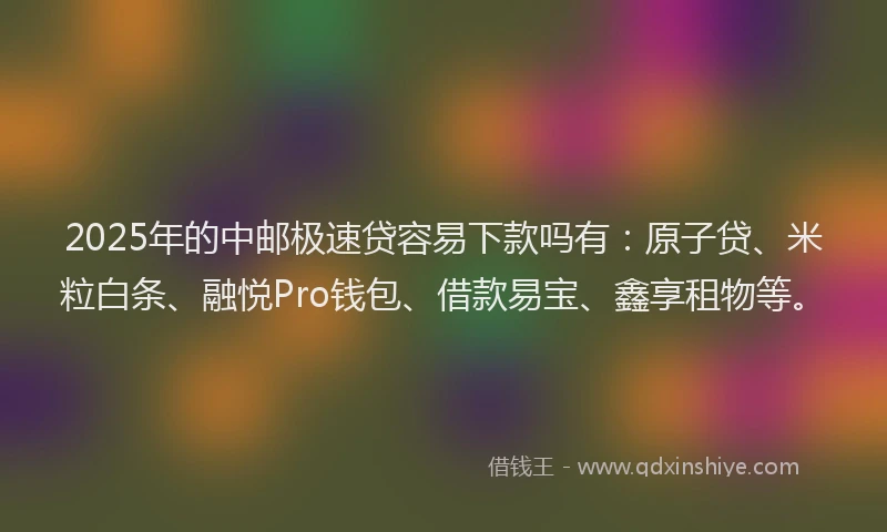 2025年的中邮极速贷容易下款吗有：原子贷、米粒白条、融悦Pro钱包、借款易宝、鑫享租物等。