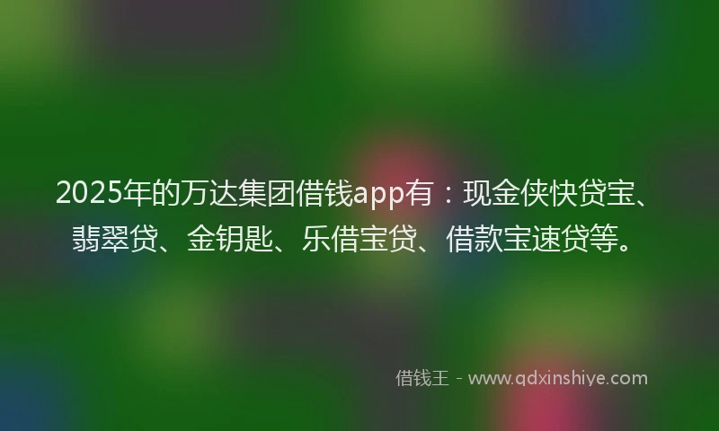 2025年的万达集团借钱app有：现金侠快贷宝、翡翠贷、金钥匙、乐借宝贷、借款宝速贷等。