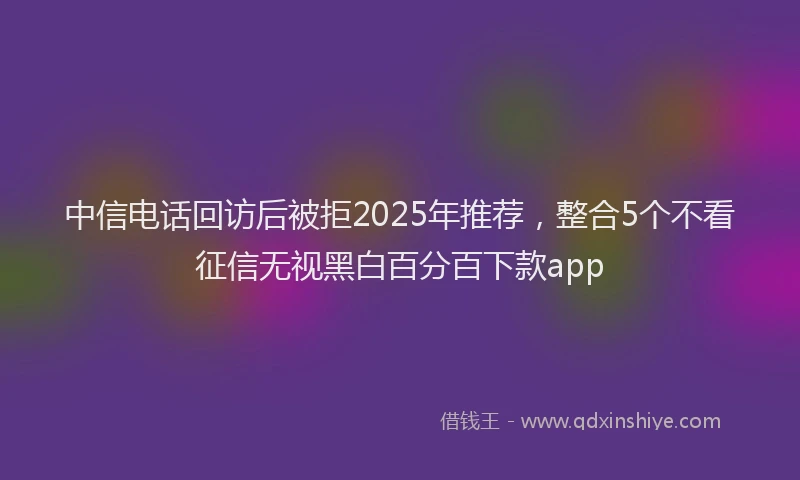 中信电话回访后被拒2025年推荐，整合5个不看征信无视黑白百分百下款app