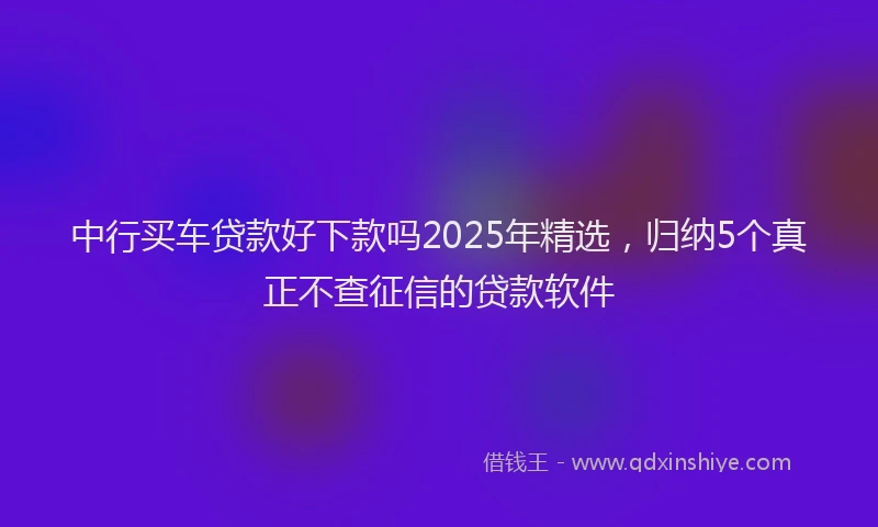 中行买车贷款好下款吗2025年精选，归纳5个真正不查征信的贷款软件