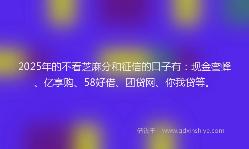 2025年的不看芝麻分和征信的口子有：现金蜜蜂、亿享购、58好借、团贷网、你我贷等。