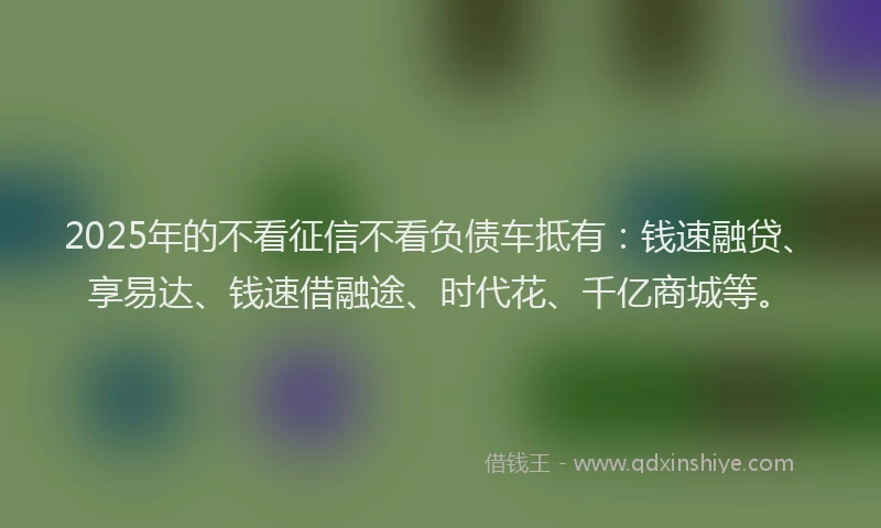 2025年的不看征信不看负债车抵有：钱速融贷、享易达、钱速借融途、时代花、千亿商城等。