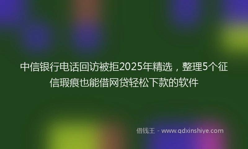 中信银行电话回访被拒2025年精选，整理5个征信瑕疵也能借网贷轻松下款的软件