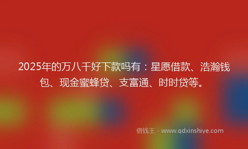 2025年的万八千好下款吗有：星愿借款、浩瀚钱包、现金蜜蜂贷、支富通、时时贷等。