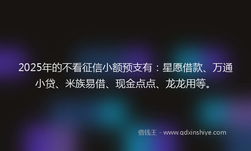 2025年的不看征信小额预支有：星愿借款、万通小贷、米族易借、现金点点、龙龙用等。