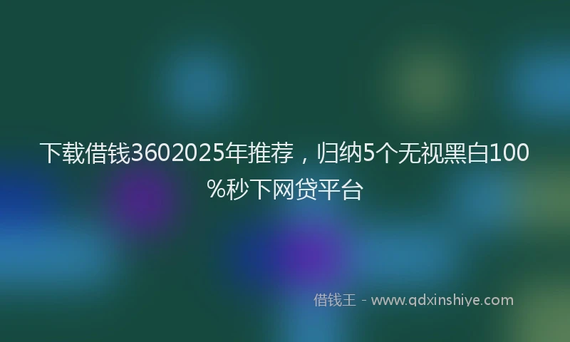 下载借钱3602025年推荐，归纳5个无视黑白100%秒下网贷平台