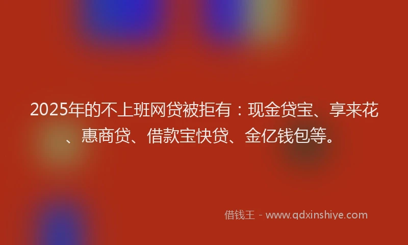 2025年的不上班网贷被拒有：现金贷宝、享来花、惠商贷、借款宝快贷、金亿钱包等。