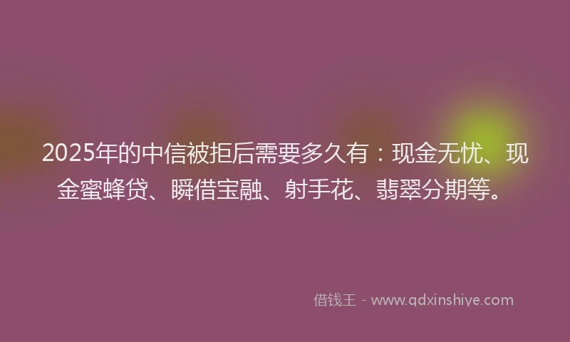 2025年的中信被拒后需要多久有：现金无忧、现金蜜蜂贷、瞬借宝融、射手花、翡翠分期等。