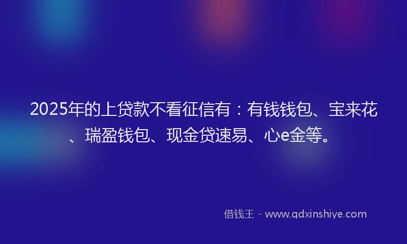 2025年的上贷款不看征信有：有钱钱包、宝来花、瑞盈钱包、现金贷速易、心e金等。